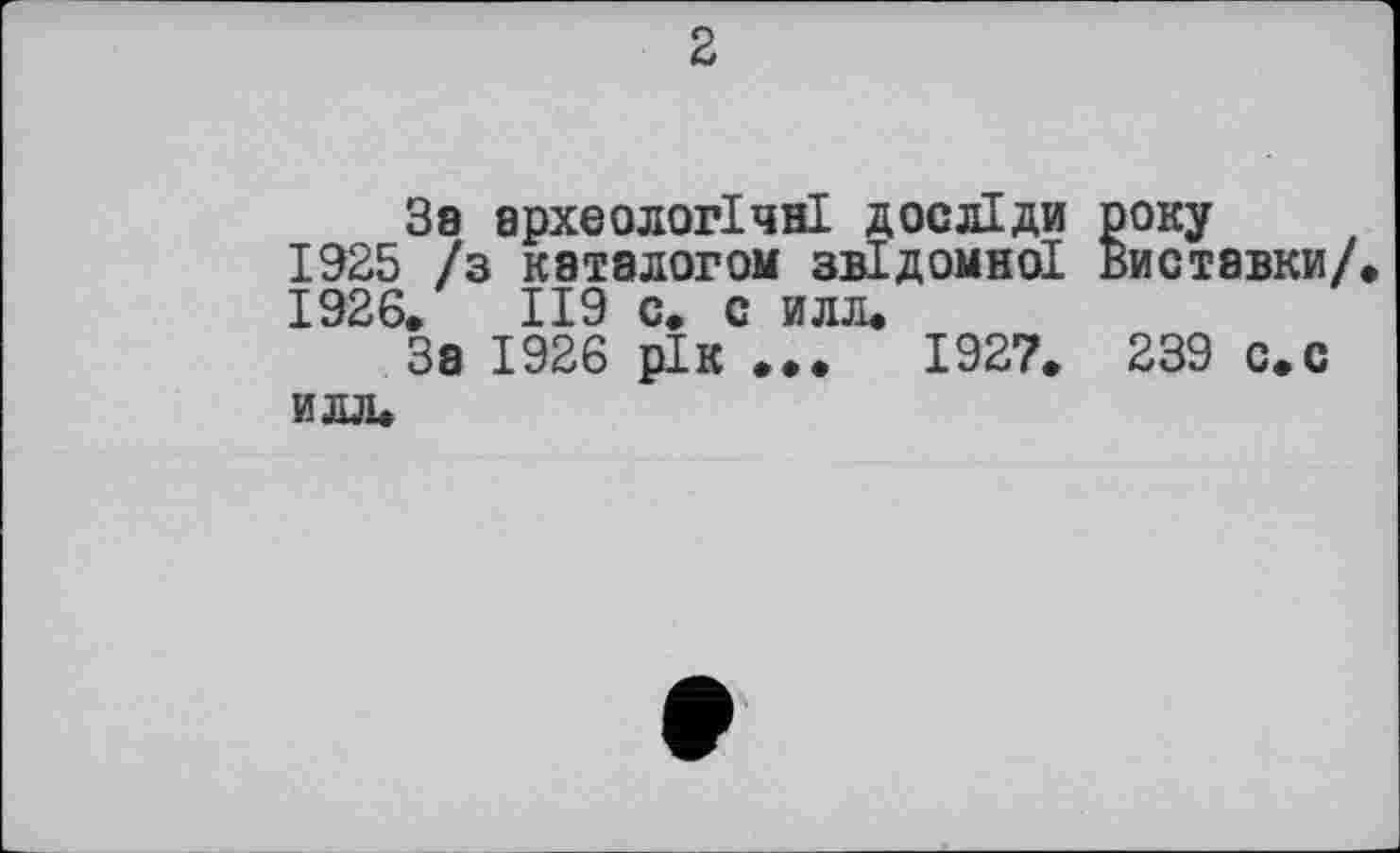 ﻿2
За археологічні досліди року 1925 /з каталогом звідомної Виставки/ 1926.	119 с. с илл.
За 1926 рік ...	1927. 239 с.с
илл.